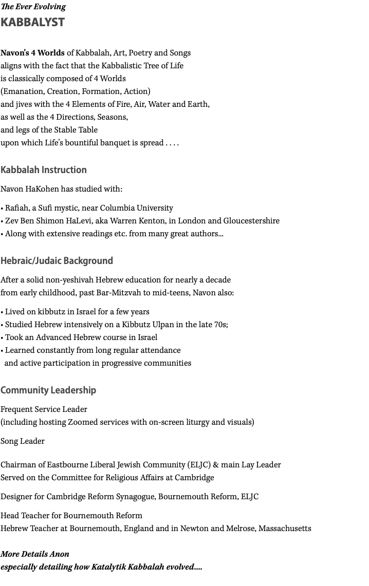 The Ever Evolving KABBALYST Navon's 4 Worlds of Kabbalah, Art, Poetry and Songs aligns with the fact that the Kabbalistic Tree of Life is classically composed of 4 Worlds (Emanation, Creation, Formation, Action) and jives with the 4 Elements of Fire, Air, Water and Earth, as well as the 4 Directions, Seasons, and legs of the Stable Table upon which Life's bountiful banquet is spread . . . . Kabbalah Instruction Navon HaKohen has studied with: • Rafiah, a Sufi mystic, near Columbia University • Zev Ben Shimon HaLevi, aka Warren Kenton, in London and Gloucestershire • Along with extensive readings etc. from many great authors... Hebraic/Judaic Background After a solid non-yeshivah Hebrew education for nearly a decade from early childhood, past Bar-Mitzvah to mid-teens, Navon also: • Lived on kibbutz in Israel for a few years • Studied Hebrew intensively on a Kibbutz Ulpan in the late 70s; • Took an Advanced Hebrew course in Israel • Learned constantly from long regular attendance   and active participation in progressive communities Community Leadership Frequent Service Leader (including hosting Zoomed services with on-screen liturgy and visuals) Song Leader Chairman of Eastbourne Liberal Jewish Community (ELJC) & main Lay Leader Served on the Committee for Religious Affairs at Cambridge Designer for Cambridge Reform Synagogue, Bournemouth Reform, ELJC Head Teacher for Bournemouth Reform Hebrew Teacher at Bournemouth, England and in Newton and Melrose, Massachusetts More Details Anon especially detailing how Katalytik Kabbalah evolved.... 
